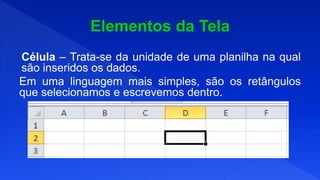 Célula – Trata-se da unidade de uma planilha na qual
são inseridos os dados.
Em uma linguagem mais simples, são os retângulos
que selecionamos e escrevemos dentro.
 