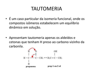 TAUTOMERIA
• É um caso particular da isomeria funcional, onde os
compostos isômeros estabelecem um equilíbrio
dinâmico em solução.
• Apresentam tautomeria apenas os aldeídos e
cetonas que tenham H preso ao carbono vizinho da
carbonila.
 