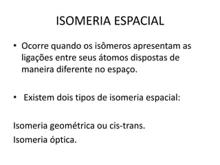 ISOMERIA ESPACIAL
• Ocorre quando os isômeros apresentam as
ligações entre seus átomos dispostas de
maneira diferente no espaço.
• Existem dois tipos de isomeria espacial:
Isomeria geométrica ou cis-trans.
Isomeria óptica.
 