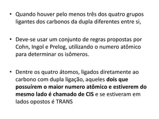 • Quando houver pelo menos três dos quatro grupos
ligantes dos carbonos da dupla diferentes entre si,
• Deve-se usar um conjunto de regras propostas por
Cohn, Ingol e Prelog, utilizando o numero atômico
para determinar os isômeros.
• Dentre os quatro átomos, ligados diretamente ao
carbono com dupla ligação, aqueles dois que
possuírem o maior numero atômico e estiverem do
mesmo lado é chamado de CIS e se estiveram em
lados opostos é TRANS
 