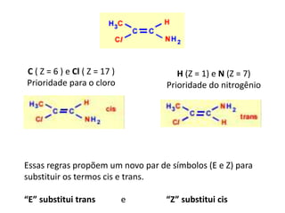 C ( Z = 6 ) e Cl ( Z = 17 )
Prioridade para o cloro
H (Z = 1) e N (Z = 7)
Prioridade do nitrogênio
Essas regras propõem um novo par de símbolos (E e Z) para
substituir os termos cis e trans.
“E” substitui trans e “Z” substitui cis
 