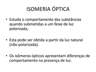 ISOMERIA ÓPTICA
• Estuda o comportamento das substâncias
quando submetidas a um feixe de luz
polarizada,
• Esta pode ser obtida a partir da luz natural
(não-polarizada).
• Os isômeros ópticos apresentam diferenças de
comportamento na presença de luz.
 