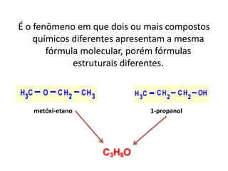 É o fenômeno em que dois ou mais compostos
químicos diferentes apresentam a mesma
fórmula molecular, porém fórmulas
estruturais diferentes.
metóxi-etano 1-propanol
 