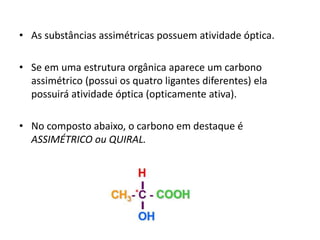 • As substâncias assimétricas possuem atividade óptica.
• Se em uma estrutura orgânica aparece um carbono
assimétrico (possui os quatro ligantes diferentes) ela
possuirá atividade óptica (opticamente ativa).
• No composto abaixo, o carbono em destaque é
ASSIMÉTRICO ou QUIRAL.
 