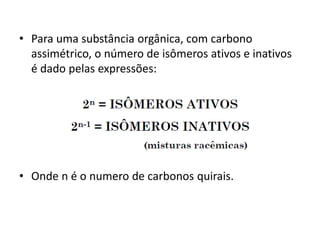 • Para uma substância orgânica, com carbono
assimétrico, o número de isômeros ativos e inativos
é dado pelas expressões:
• Onde n é o numero de carbonos quirais.
 