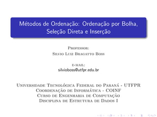 M´etodos de Ordena¸c˜ao: Ordena¸c˜ao por Bolha,
Sele¸c˜ao Direta e Inser¸c˜ao
Professor:
Silvio Luiz Bragatto Boss
e-mail:
silvioboss@utfpr.edu.br
Universidade Tecnol´ogica Federal do Paran´a - UTFPR
Coordenac¸˜ao de Inform´atica - COINF
Curso de Engenharia de Computac¸˜ao
Disciplina de Estrutura de Dados I
 