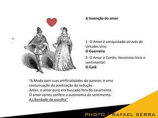 A Invenção do amor

1- O Amor é conquistado através de
virtudes viris:
O Guerreiro
2- O Amor é Cortês: Heroísmo lírico e
sentimental:
O Galã
“A Moda com suas artificialidades do parecer, é uma
contunuação da poetização da sedução.
Antes, o amor puro era buscado fora do casamento.
O amor cortez confere a autonomia do sentimento.
A Liberdade de escolha”

 