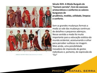 Século XVII- A Moda Burguês do
“homem correto”, livre de excessos
aristocráticos e conforme os valores
burgueses de
prudência, medida, utilidade, limpeza
e conforto.
Sem as grandes mudanças formais a
moda se vale das mudanças continuas
de detalhes e pequenos adereços.
Nesse sentido a moda foi muito
importante para a educação estética do
mundo ocidental, acostumando o olhar
para perceber sutilezas na imagem.
Mais ainda, uma possibilidade
inovadora de impressão de gostos
individuais e, portanto, de expressão do
“EU”

 