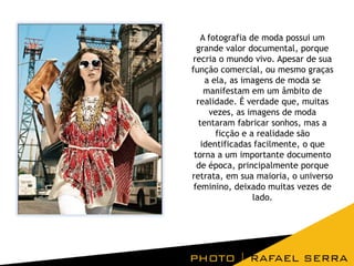 A fotografia de moda possui um
grande valor documental, porque
recria o mundo vivo. Apesar de sua
função comercial, ou mesmo graças
a ela, as imagens de moda se
manifestam em um âmbito de
realidade. É verdade que, muitas
vezes, as imagens de moda
tentaram fabricar sonhos, mas a
ficção e a realidade são
identificadas facilmente, o que
torna a um importante documento
de época, principalmente porque
retrata, em sua maioria, o universo
feminino, deixado muitas vezes de
lado.

 