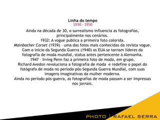 Linha do tempo
1930 - 1950
Ainda na década de 30, o surrealismo influencia as fotografias,
principalmente nos cenários.
1932: A vogue publica a primeira foto colorida.
Mainbocher Corset (1939) – uma das fotos mais conhecidas da revista vogue.
Com o início da Segunda Guerra (1940) os EUA se tornam líderes da
fotografia de moda mundial, status antes pertencente à Alemanha.
1947 – Irving Penn faz a primeira foto de moda, em grupo.
Richard Avedon revoluciona a fotografia de moda e redefine o papel do
fotógrafo de moda no período pós-Segunda Guerra Mundial, com suas
imagens imaginativas da mulher moderna.
Ainda no período pós-guerra, as fotografias de moda passam a ser impressas
nos jornais.

 