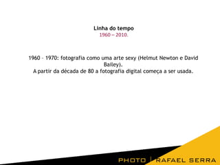 Linha do tempo
1960 – 2010.

1960 – 1970: fotografia como uma arte sexy (Helmut Newton e David
Bailey).
A partir da década de 80 a fotografia digital começa a ser usada.

 