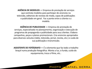 AGÊNCIA DE MODELOS — Empresa de prestação de serviços
que contrata modelos para participar de anúncios na
televisão, editoriais de revistas de moda, capas de publicações
e publicidade em geral. Faz a ponte entre o cliente e a
modelo.

AGÊNCIA DE PUBLICIDADE — Empresa de prestação de
serviços, especializada no planejamento, organização e execução de
programas de propaganda e publicidade para seus clientes. Elabora
campanhas, peças e planos promocionais. Cria anúncios apropriados
para diversos veículos (rádio, televisão, jornal, revista, etc.) e cuida de
sua publicação e transmissão.
ASSISTENTE DE FOTÓGRAFO — É o elemento que faz todo o trabalho
braçal numa produção fotográfica. Monta a luz, o fundo, cuida do
equipamento, troca o filme, etc..

 