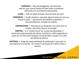 CATÁLOGO — Peça de propaganda, normalmente
extenso, que mostra através de fotos todos os produtos
oferecidos em uma determinada ocasião.
CLOSE — Foto em plano fechado. Normalmente de rosto.

COMPOSITE — Cartão impresso contendo algumas fotos em cores ou
branco-e-preto — geralmente de trabalhos publicados —
acompanhadas das medidas da modelo.
CONTRACENAR — Representar ou fotografar com outro ator ou
modelo, para filme, foto ou encenação.
DIRETOR — É o “manda-chuva” no mundo da publicidade. É
responsável pela execução do roteiro, transforma a idéia registrada no
papel em um filme bem acabado. Comanda toda a equipe e é o olho
por detrás da câmera.
EDITORIAL — Artigo de responsabilidade da publicação e que pode ou
não expressar um opinião. Em moda é a produção de matéria sobre o
assunto.

 