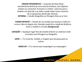ENSAIO FOTOGRÁFICO — Conjunto de fotos feitas
normalmente dentro de uma mesma temática, com objetivo
artístico ou comercial. O ensaio é o melhor exercício para a
modelo: ela aprende a se soltar e pode testar novas maneiras
de se apresentar diante das câmeras.
EXTERNA — Sessão fotográfica ou filmagem feita ao ar livre
FUNDO INFINITO — Parede de um estúdio que alcança o chão em
curva e não em ângulo reto. Quando usado tira a noção de distância
entre a modelo e o fundo (background).
LOCAÇÃO — Qualquer lugar fora do estúdio (interior ou exterior) onde
se produz uma filmagem ou fotografia.
LOOK — É o visual da modelo, a imagem que ela passa para os
outros.
MAKE-UP — É o mesmo que maquilagem ou maquiagem.

 
