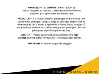 PORTFOLIO — (ou portifólio) é o curriculum do
artista, fotografo ou modelo, lá estão todos seus melhores
trabalhos para apresentar aos interessados
PRODUTOR — É o responsável pela preparação de tudo o que será
usado numa produção. Compra, aluga ou consegue emprestado os
elementos de cena, monta a agenda de trabalho, indica locações. É,
normalmente, quem mais trabalha. Nas grandes produções, existem
produtores específicos para cada área.
SCOUTER — Pessoa contratada pelas agências como caçatalentos, que vão buscar novos rostos fora dos grandes centros.

TOP MODEL — Modelo de grande projeção.

 