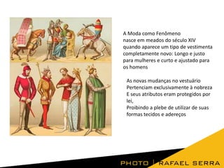 A Moda como Fenômeno
nasce em meados do século XIV
quando aparece um tipo de vestimenta
completamente novo: Longo e justo
para mulheres e curto e ajustado para
os homens
As novas mudanças no vestuário
Pertenciam exclusivamente à nobreza
E seus atributos eram protegidos por
lei,
Proibindo a plebe de utilizar de suas
formas tecidos e adereços

 