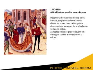 1340-1350
A Novidade se espalha para a Europa
Desenvolvimento do comércio e dos
bancos, surgimento de uma nova
classe: os novos ricos: A Burguesia
desrespeitava as regras de proibição do
vestuario nobre.
As regras então se preocupavam em
distinguir classes e muitas vezes o
oficio.

 