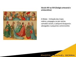 Século XIV ao XVI (Estágio artesanal e
aristocrático)

A Moda – Imitação dos trajes
nobres, propagou-se por outras
camadas sociais, a pequena burguesia:
advogados e pequenos comerciantes

 