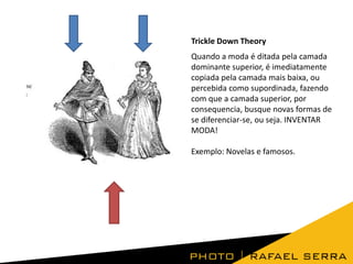 Trickle Down Theory
Quando a moda é ditada pela camada
dominante superior, é imediatamente
copiada pela camada mais baixa, ou
percebida como supordinada, fazendo
com que a camada superior, por
consequencia, busque novas formas de
se diferenciar-se, ou seja. INVENTAR
MODA!

Exemplo: Novelas e famosos.

 