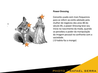Power Dressing
Conceito usado com mais frequencia
para se referir ao estilo adotado pela
mulher de negócios dos anos 80 do
século XX, o power Dressing teve seu
inicio no nascimento da moda, quando
se percebeu o poder da manipulação
da imagem pessoal no confronto com a
sociedade.
( O habito faz o monge)

 