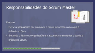 1 2 3 4 5 6 7 8 9 10 11 12 13 14 15 16 17 18
Responsabilidades do Scrum Master
Resumo:
- Ele se responsabiliza por promover o Scrum de acordo com o que é
definido no Guia.
- Ele ajuda o Team e a organização em assuntos concernentes a teoria e
prática no Scrum.
SCRUM
 