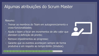 1 2 3 4 5 6 7 8 9 10 11 12 13 14 15 16 17 18
Algumas atribuições do Scrum Master
Resumo:
- Treinar os membros do Team em autogerenciamento e
cross-funcionalidades;
- Ajuda o team a focar em incrementos de alto valor que
atendam a definição de pronto;
- Remove impedimentos ao progresso;
- Garante que os eventos aconteçam sempre de forma
produtiva e em respeito ao tempo-limite (timebox).
 