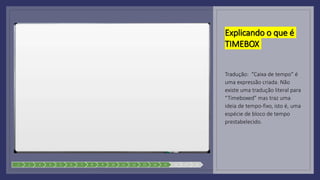 Explicando o que é
TIMEBOX
Tradução: “Caixa de tempo” é
uma expressão criada. Não
existe uma tradução literal para
“Timeboxed” mas traz uma
ideia de tempo-fixo, isto é, uma
espécie de bloco de tempo
prestabelecido.
1 2 3 4 5 6 7 8 9 10 11 12 13 14 15 16 17 18
 