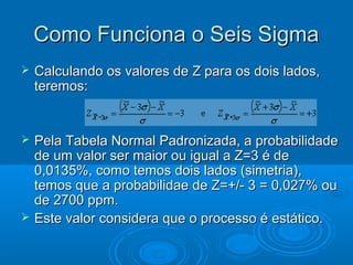 Como Funciona o Seis SigmaComo Funciona o Seis Sigma
 Calculando os valores de Z para os dois lados,Calculando os valores de Z para os dois lados,
teremos:teremos:
 Pela Tabela Normal Padronizada, a probabilidadePela Tabela Normal Padronizada, a probabilidade
de um valor ser maior ou igual a Z=3 é dede um valor ser maior ou igual a Z=3 é de
0,0135%, como temos dois lados (simetria),0,0135%, como temos dois lados (simetria),
temos que a probabilidae de Z=+/- 3 = 0,027% outemos que a probabilidae de Z=+/- 3 = 0,027% ou
de 2700 ppm.de 2700 ppm.
 Este valor considera que o processo é estático.Este valor considera que o processo é estático.
 