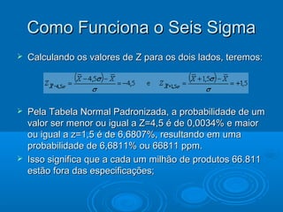 Como Funciona o Seis SigmaComo Funciona o Seis Sigma
 Calculando os valores de Z para os dois lados, teremos:Calculando os valores de Z para os dois lados, teremos:
 Pela Tabela Normal Padronizada, a probabilidade de umPela Tabela Normal Padronizada, a probabilidade de um
valor ser menor ou igual a Z=4,5 é de 0,0034% e maiorvalor ser menor ou igual a Z=4,5 é de 0,0034% e maior
ou igual a z=1,5 é de 6,6807%, resultando em umaou igual a z=1,5 é de 6,6807%, resultando em uma
probabilidade de 6,6811% ou 66811 ppm.probabilidade de 6,6811% ou 66811 ppm.
 Isso significa que a cada um milhão de produtos 66.811Isso significa que a cada um milhão de produtos 66.811
estão fora das especificações;estão fora das especificações;
 