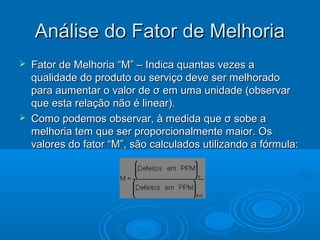 Análise do Fator de MelhoriaAnálise do Fator de Melhoria
 Fator de Melhoria “M” – Indica quantas vezes aFator de Melhoria “M” – Indica quantas vezes a
qualidade do produto ou serviço deve ser melhoradoqualidade do produto ou serviço deve ser melhorado
para aumentar o valor de σ em uma unidade (observarpara aumentar o valor de σ em uma unidade (observar
que esta relação não é linear).que esta relação não é linear).
 Como podemos observar, à medida que σ sobe aComo podemos observar, à medida que σ sobe a
melhoria tem que ser proporcionalmente maior. Osmelhoria tem que ser proporcionalmente maior. Os
valores do fator “M”, são calculados utilizando a fórmula:valores do fator “M”, são calculados utilizando a fórmula:
 