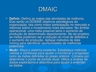 DMAICDMAIC
 Definir:Definir: Defina as metas das atividades de melhoria.Defina as metas das atividades de melhoria.
Elas serão os DOSSIÊ objetivos estratégicos daElas serão os DOSSIÊ objetivos estratégicos da
organização, tais como maior participação no mercado eorganização, tais como maior participação no mercado e
retornos sobre o investimento mais elevados. No âmbitoretornos sobre o investimento mais elevados. No âmbito
operacional, uma meta possível seria o aumento deoperacional, uma meta possível seria o aumento de
produção de determinado departamento. No de projetos,produção de determinado departamento. No de projetos,
as metas poderiam ser a redução do nível de defeitos eas metas poderiam ser a redução do nível de defeitos e
o aumento de produção. Aplique métodos de datao aumento de produção. Aplique métodos de data
mining para identificar oportunidades de melhoriasmining para identificar oportunidades de melhorias
potenciais.potenciais.
 Medir:Medir: Meça o sistema existente. Estabeleça métricasMeça o sistema existente. Estabeleça métricas
válidas e confiáveis para ajudar a monitorar o progressoválidas e confiáveis para ajudar a monitorar o progresso
rumo às metas definidas no passo anterior. Comece porrumo às metas definidas no passo anterior. Comece por
determinar o ponto de partida atual. Utilize a análise dedeterminar o ponto de partida atual. Utilize a análise de
dados exploratória e descritiva para ajudar a entenderdados exploratória e descritiva para ajudar a entender
os dados.os dados.
 