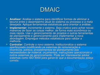 DMAICDMAIC
 Analisar:Analisar: Analise o sistema para identificar formas de eliminar aAnalise o sistema para identificar formas de eliminar a
lacuna entre o desempenho atual do sistema ou processo e a metalacuna entre o desempenho atual do sistema ou processo e a meta
desejada. Aplique ferramentas estatísticas para orientar a análise.desejada. Aplique ferramentas estatísticas para orientar a análise.
 Implementar:Implementar: Incremente o sistema. Seja criativo para achar novasIncremente o sistema. Seja criativo para achar novas
maneiras de fazer as coisas melhor, de forma mais econômica oumaneiras de fazer as coisas melhor, de forma mais econômica ou
mais rápida. Use o gerenciamento de projetos e outras ferramentasmais rápida. Use o gerenciamento de projetos e outras ferramentas
de planejamento e gerenciamento para implementar a novade planejamento e gerenciamento para implementar a nova
abordagem. Empregue métodos estatísticos para validar aabordagem. Empregue métodos estatísticos para validar a
melhoria.melhoria.
 Controlar:Controlar: Controle o novo sistema. Institucionalize o sistemaControle o novo sistema. Institucionalize o sistema
aperfeiçoado modificando os sistemas de remuneração eaperfeiçoado modificando os sistemas de remuneração e
incentivos, política, procedimentos de planejamento dasincentivos, política, procedimentos de planejamento das
necessidades de material, orçamentos, instruçõoes operacionais enecessidades de material, orçamentos, instruçõoes operacionais e
outros sistemas de gerenciamento. Pode ser interessante adotaroutros sistemas de gerenciamento. Pode ser interessante adotar
sistemas como ISO 9000 para garan-tir que a documentação estejasistemas como ISO 9000 para garan-tir que a documentação esteja
correta.correta.
 