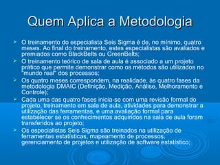 Quem Aplica a MetodologiaQuem Aplica a Metodologia
 O treinamento do especialista Seis Sigma é de, no mínimo, quatro
meses. Ao final do treinamento, estes especialistas são avaliados e
premiados como BlackBelts ou GreenBelts;
 O treinamento teórico de sala de aula é associado a um projeto
prático que permite demonstrar como os métodos são utilizados no
"mundo real" dos processos;
 Os quatro meses correspondem, na realidade, às quatro fases da
metodologia DMAIC (Definição, Medição, Análise, Melhoramento e
Controle);
 Cada uma das quatro fases inicia-se com uma revisão formal do
projeto, treinamento em sala de aula, atividades para demonstrar a
utilização das ferramentas, e uma avaliação formal para
estabelecer se os conhecimentos adquiridos na sala de aula foram
transferidos ao projeto;
 Os especialistas Seis Sigma são treinados na utilização de
ferramentas estatísticas, mapeamento de processos,
gerenciamento de projetos e utilização de software estatístico;
 