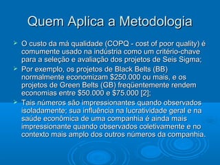 Quem Aplica a MetodologiaQuem Aplica a Metodologia
 O custo da má qualidade (COPQ - cost of poor quality) éO custo da má qualidade (COPQ - cost of poor quality) é
comumente usado na indústria como um critério-chavecomumente usado na indústria como um critério-chave
para a seleção e avaliação dos projetos de Seis Sigma;para a seleção e avaliação dos projetos de Seis Sigma;
 Por exemplo, os projetos de Black Belts (BB)Por exemplo, os projetos de Black Belts (BB)
normalmente economizam $250.000 ou mais, e osnormalmente economizam $250.000 ou mais, e os
projetos de Green Belts (GB) freqüentemente rendemprojetos de Green Belts (GB) freqüentemente rendem
economias entre $50.000 e $75.000 [2];economias entre $50.000 e $75.000 [2];
 Tais números são impressionantes quando observadosTais números são impressionantes quando observados
isoladamente; sua influência na lucratividade geral e naisoladamente; sua influência na lucratividade geral e na
saúde econômica de uma companhia é ainda maissaúde econômica de uma companhia é ainda mais
impressionante quando observados coletivamente e noimpressionante quando observados coletivamente e no
contexto mais amplo dos outros números da companhia.contexto mais amplo dos outros números da companhia.
 