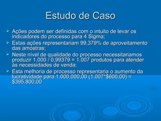 Estudo de CasoEstudo de Caso
 Ações podem ser definidas com o intuito de levar osAções podem ser definidas com o intuito de levar os
indicadores do processo para 4 Sigma;indicadores do processo para 4 Sigma;
 Estas ações representariam 99,379% de aproveitamentoEstas ações representariam 99,379% de aproveitamento
das amostras;das amostras;
 Neste nível de qualidade do processo necessitariamosNeste nível de qualidade do processo necessitariamos
produzir 1.000 / 0,99379 = 1.007 produtos para atenderproduzir 1.000 / 0,99379 = 1.007 produtos para atender
às necessidades de venda;às necessidades de venda;
 Esta melhoria de processo representaria o aumento daEsta melhoria de processo representaria o aumento da
lucratividade para 1.000.000,00 (1.007*$600,00) =lucratividade para 1.000.000,00 (1.007*$600,00) =
$395.800,00$395.800,00
 