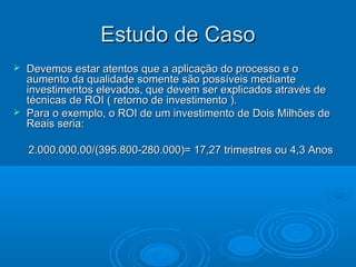 Estudo de CasoEstudo de Caso
 Devemos estar atentos que a aplicação do processo e oDevemos estar atentos que a aplicação do processo e o
aumento da qualidade somente são possíveis medianteaumento da qualidade somente são possíveis mediante
investimentos elevados, que devem ser explicados através deinvestimentos elevados, que devem ser explicados através de
técnicas de ROI ( retorno de investimento ).técnicas de ROI ( retorno de investimento ).
 Para o exemplo, o ROI de um investimento de Dois Milhões dePara o exemplo, o ROI de um investimento de Dois Milhões de
Reais seria:Reais seria:
2.000.000,00/(395.800-280.000)= 17,27 trimestres ou 4,3 Anos2.000.000,00/(395.800-280.000)= 17,27 trimestres ou 4,3 Anos
 