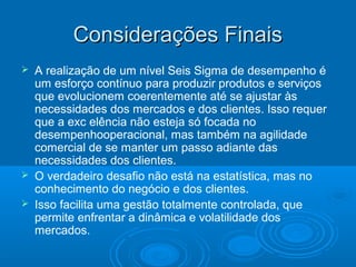 Considerações FinaisConsiderações Finais
 A realização de um nível Seis Sigma de desempenho é
um esforço contínuo para produzir produtos e serviços
que evolucionem coerentemente até se ajustar às
necessidades dos mercados e dos clientes. Isso requer
que a exc elência não esteja só focada no
desempenhooperacional, mas também na agilidade
comercial de se manter um passo adiante das
necessidades dos clientes.
 O verdadeiro desafio não está na estatística, mas no
conhecimento do negócio e dos clientes.
 Isso facilita uma gestão totalmente controlada, que
permite enfrentar a dinâmica e volatilidade dos
mercados.
 