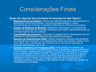 Considerações FinaisConsiderações Finais
 Quais são algumas das principais ferramentas do Seis Sigma?

Mapeamento de processos: método que utiliza fluxogramas para identificar os
parâmetros críticos do processo, cicios de retroalimentação e outras
características que mostram a operação ineficiente ou eficiente do processo.

Análise de Sistemas de Medição: estabelece quão capaz é um sistema de
medição na detecção de pequenas mudanças que influem significativamente no
real desempenho de uma variável.

Capabilidade de processos: dimensiona a relação entre o desempenho de um
processo e o desempenho esperado pelo cliente do processo.

Desenho de Experimentos (DOE): método estatístico utilizado para identificar
as variáveis que conduzem a um desempenho ótimo do processo. DOE é muito
mais rápido que a otimização tipo "ensaio e erro", em que as variáveis de
processo são testadas "um a um".

Controle Estatístico de Processos (CEP): onde gráficos de controle são
utilizados para monitorar os parâmetros críticos à qualidade exigida pelo cliente
e para manter o desempenho do processo. Quando os parâmetros de controle
foram estabelecidos através do DOE, o ajuste é muito mais preciso e seguro.
Quando os parâmetros de controle não foram derivados através de DOE, os
operadores podem induzir mais variações pelo fato de desconhecerem a
verdadeira resposta do processo e não saberem qual é o efeito dos ajustes na
variabilidade do processo.
 