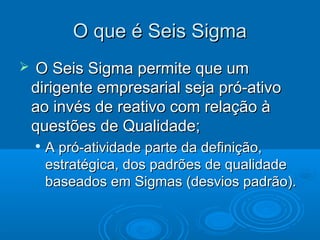  O Seis Sigma permite que umO Seis Sigma permite que um
dirigente empresarial seja pró-ativodirigente empresarial seja pró-ativo
ao invés de reativo com relação àao invés de reativo com relação à
questões de Qualidade;questões de Qualidade;

A pró-atividade parte da definição,A pró-atividade parte da definição,
estratégica, dos padrões de qualidadeestratégica, dos padrões de qualidade
baseados em Sigmas (desvios padrão).baseados em Sigmas (desvios padrão).
O que é Seis SigmaO que é Seis Sigma
 