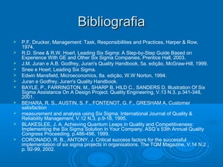 BibliografiaBibliografia
 P.F. Drucker, Management: Task, Responsibilities and Practices, Harper & Row,
1974.
 R.D. Snee & R.W. Hoerl, Leading Six Sigma: A Step-by-Step Guide Based on
Experience With GE and Other Six Sigma Companies, Prentice Hall, 2003.
 J.M. Juran e A.B. Godfrey, Juran's Quality Handbook, 5a. edição, McGraw-Hill, 1999.
 Snee e Hoerl, Leading Six Sigma.
 Edwin Mansfield, Microeconomics, 8a. edição, W.W Norton, 1994.
 Juran e Godfrey, Juran's Quality Handbook.
 BAYLE, P., FARRINGTON, M., SHARP B, HILD C., SANDERS D. Illustration Of Six
Sigma Assistance On A Design Project. Quality Engineering, V.13 N.3, p.341-348,
2001.
 BEHARA, R. S., AUSTIN, S. F., FONTENOT, G. F., GRESHAM A. Customer
satisfaction
 measurement and analysis using Six Sigma. International Journal of Quality &
Reliability Management, V.12 N.3, p.9-18, 1995.
 BLAKESLEE, J. A. Achieving Quantum Leaps in Quality and Competitiveness:
Implementing the Six Sigma Solution in Your Company. ASQ´s 53th Annual Quality
Congress Proceeding, p.486-496, 1999.
 CORONADO, R. B., ANTONY, J. Critical success factors for the successful
implementation of six sigma projects in organisations. The TQM Magazine, V.14 N.2 ,
p. 92-99, 2002.
 