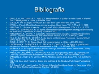 BibliografiaBibliografia
 DALE, B. G., WILLIAMS, R. T., WIELE, T. Marginalisation of quality: is there a case to answer?.
The TQM Magazine, V.12 N.4, p.266-274, 2000.
 ECKES, G. The Six Sigma Revolution. Ed. New York: John Wiley and Sons, 2000.
 ERWIN, J. It’s not difficult to change company culture. Supervision, V.61 N.11, p.6-11, 2000.
 HALLIDAY, S. , So what is exactly . . . six sigma?. Works Management, V.54 N.1, p.15, 2001.
 HARRY, M., SCHROEDER, R. Six sigma: the breakthrough management strategy revolutionizing
the world’s top corporations. Currency Publishers, 2000.
 HENDERSON, K., EVANS, J. Successful implementation of six sigma: benchmarking General
Electric Company. Benchmarking and International Journal, V.7 N.4, p.260-281, 2000.
 HILD, C., SANDERS, D., COOPER, T. Six Sigma on Continuous Processes: How and Why It
Differs. Qual. Eng., V.13 N.1, p.1-9, 2000.
 INGLE, S., ROE, W. Six Sigma. Black Belt Implementation, V.13 N.4, p.273-280, 2001.
 LINDERMAN, K., SCROEDER, R. G., SRILATA, Z., CHOO, A. S. Six Sigma: a goaltheoretic
perspective. Journal of Operations Management, V.1 N.11, p. 330-341, 2002.
 MARASH, S. A. Six Sigma: Business Results Through Innovation. ASQ´s 54th Annual Quality
Congress Proceeding, p.627-630, 2000.
 PANDE, P.S., NEUMAN, R., CAVANAGH, R.R. The Six Sigma Way: How GE, Motorola and
Other Top Companies are Honing their Performance. Ed. New York: McGraw-Hill, 2000.
 SANDERS, D., HILD, C. R. Common Myths About Six Sigma. Qual. Eng., V.13 N.2, p.269-276,
2000.
 YIN, R. K. Case study research: design and methods. 2 Ed. Newbury Park: Sage Publications,
1994.
 R.D. Snee & R.W. Hoerl, Leading Six Sigma: A Step-by-Step Guide Based on Experience With
GE and Other Six Sigma Companies, Prentice Hall, 2003.
 