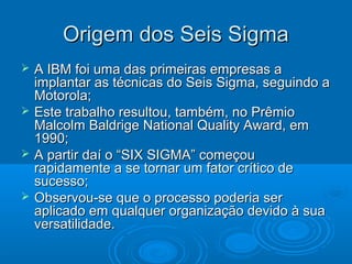 Origem dos Seis SigmaOrigem dos Seis Sigma
 A IBM foi uma das primeiras empresas aA IBM foi uma das primeiras empresas a
implantar as técnicas do Seis Sigma, seguindo aimplantar as técnicas do Seis Sigma, seguindo a
Motorola;Motorola;
 Este trabalho resultou, também, no PrêmioEste trabalho resultou, também, no Prêmio
Malcolm Baldrige National Quality Award, emMalcolm Baldrige National Quality Award, em
1990;1990;
 A partir daí o “SIX SIGMA” começouA partir daí o “SIX SIGMA” começou
rapidamente a se tornar um fator crítico derapidamente a se tornar um fator crítico de
sucesso;sucesso;
 Observou-se que o processo poderia serObservou-se que o processo poderia ser
aplicado em qualquer organização devido à suaaplicado em qualquer organização devido à sua
versatilidade.versatilidade.
 