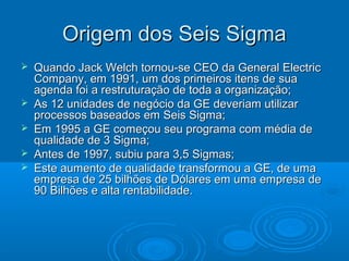 Origem dos Seis SigmaOrigem dos Seis Sigma
 Quando Jack Welch tornou-se CEO da General ElectricQuando Jack Welch tornou-se CEO da General Electric
Company, em 1991, um dos primeiros itens de suaCompany, em 1991, um dos primeiros itens de sua
agenda foi a restruturação de toda a organização;agenda foi a restruturação de toda a organização;
 As 12 unidades de negócio da GE deveriam utilizarAs 12 unidades de negócio da GE deveriam utilizar
processos baseados em Seis Sigma;processos baseados em Seis Sigma;
 Em 1995 a GE começou seu programa com média deEm 1995 a GE começou seu programa com média de
qualidade de 3 Sigma;qualidade de 3 Sigma;
 Antes de 1997, subiu para 3,5 Sigmas;Antes de 1997, subiu para 3,5 Sigmas;
 Este aumento de qualidade transformou a GE, de umaEste aumento de qualidade transformou a GE, de uma
empresa de 25 bilhões de Dólares em uma empresa deempresa de 25 bilhões de Dólares em uma empresa de
90 Bilhões e alta rentabilidade.90 Bilhões e alta rentabilidade.
 