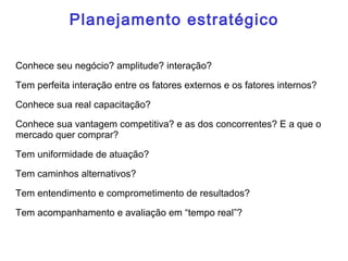 Planejamento estratégico
Conhece seu negócio? amplitude? interação?
Tem perfeita interação entre os fatores externos e os fatores internos?
Conhece sua real capacitação?
Conhece sua vantagem competitiva? e as dos concorrentes? E a que o
mercado quer comprar?
Tem uniformidade de atuação?
Tem caminhos alternativos?
Tem entendimento e comprometimento de resultados?
Tem acompanhamento e avaliação em “tempo real”?
 