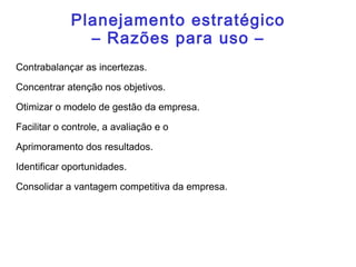 Planejamento estratégico
– Razões para uso –
Contrabalançar as incertezas.
Concentrar atenção nos objetivos.
Otimizar o modelo de gestão da empresa.
Facilitar o controle, a avaliação e o
Aprimoramento dos resultados.
Identificar oportunidades.
Consolidar a vantagem competitiva da empresa.
 