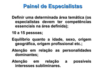 Painel de EspecialistasPainel de Especialistas
Definir uma determinada área temática (osDefinir uma determinada área temática (os
especialistas devem ter competênciasespecialistas devem ter competências
essenciais na área definida);essenciais na área definida);
10 a 15 pessoas;10 a 15 pessoas;
Equilíbrio quanto a idade, sexo, origemEquilíbrio quanto a idade, sexo, origem
geográfica, origem profissional etc.;geográfica, origem profissional etc.;
Atenção em relação as personalidadesAtenção em relação as personalidades
dominantes;dominantes;
Atenção em relação a possíveisAtenção em relação a possíveis
interesses subliminares.interesses subliminares.
 