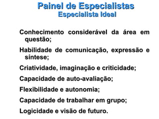 Painel de EspecialistasPainel de Especialistas
Especialista IdealEspecialista Ideal
Conhecimento considerável da área emConhecimento considerável da área em
questão;questão;
Habilidade de comunicação, expressão eHabilidade de comunicação, expressão e
síntese;síntese;
Criatividade, imaginação e criticidade;Criatividade, imaginação e criticidade;
Capacidade de auto-avaliação;Capacidade de auto-avaliação;
Flexibilidade e autonomia;Flexibilidade e autonomia;
Capacidade de trabalhar em grupo;Capacidade de trabalhar em grupo;
Logicidade e visão de futuro.Logicidade e visão de futuro.
 