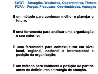 SWOT – Strengths, Weakness, Opportunities, ThreatsSWOT – Strengths, Weakness, Opportunities, Threats
FOFA – Forças, Fraquezas, Oportunidades, AmeaçasFOFA – Forças, Fraquezas, Oportunidades, Ameaças
É um método para conhecer melhor e planejar oÉ um método para conhecer melhor e planejar o
futuro;futuro;
É uma ferramenta para analisar uma organizaçãoÉ uma ferramenta para analisar uma organização
e seu entorno;e seu entorno;
É uma ferramenta para contextualizar em nívelÉ uma ferramenta para contextualizar em nível
local, regional, nacional e internacional alocal, regional, nacional e internacional a
posição da organização;posição da organização;
É um método para conhecer a posição de partidaÉ um método para conhecer a posição de partida
antes de definir uma estratégia de atuação.antes de definir uma estratégia de atuação.
 