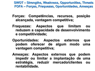 SWOT – Strengths, Weakness, Opportunities, ThreatsSWOT – Strengths, Weakness, Opportunities, Threats
FOFA – Forças, Fraquezas, Oportunidades, AmeaçasFOFA – Forças, Fraquezas, Oportunidades, Ameaças
Forças: Competências, recursos, posiçãoForças: Competências, recursos, posição
alcançada, vantagem competitiva;alcançada, vantagem competitiva;
Fraquezas: Aspectos que limitam ouFraquezas: Aspectos que limitam ou
reduzem a capacidade de desenvolvimentoreduzem a capacidade de desenvolvimento
e competitividade;e competitividade;
Oportunidades: Aspectos externos queOportunidades: Aspectos externos que
podem oferecer de algum modo umapodem oferecer de algum modo uma
vantagem competitiva;vantagem competitiva;
Ameaças: Aspectos externos que podemAmeaças: Aspectos externos que podem
impedir ou limitar a implantação de umaimpedir ou limitar a implantação de uma
estratégia, reduzir mercado/clientes ouestratégia, reduzir mercado/clientes ou
rentabilidade.rentabilidade.
 