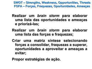 SWOT – Strengths, Weakness, Opportunities, ThreatsSWOT – Strengths, Weakness, Opportunities, Threats
FOFA – Forças, Fraquezas, Oportunidades, AmeaçasFOFA – Forças, Fraquezas, Oportunidades, Ameaças
Realizar umRealizar um brain stormbrain storm para elaborarpara elaborar
uma lista das oportunidades e ameaçasuma lista das oportunidades e ameaças
e priorizá-las;e priorizá-las;
Realizar umRealizar um brain stormbrain storm para elaborarpara elaborar
uma lista das forças e fraquezas;uma lista das forças e fraquezas;
Criar uma matriz síntese selecionandoCriar uma matriz síntese selecionando
forças a consolidar, fraquezas a superar,forças a consolidar, fraquezas a superar,
oportunidades a aproveitar e ameaças aoportunidades a aproveitar e ameaças a
evitar;evitar;
Propor estratégias de ação.Propor estratégias de ação.
 